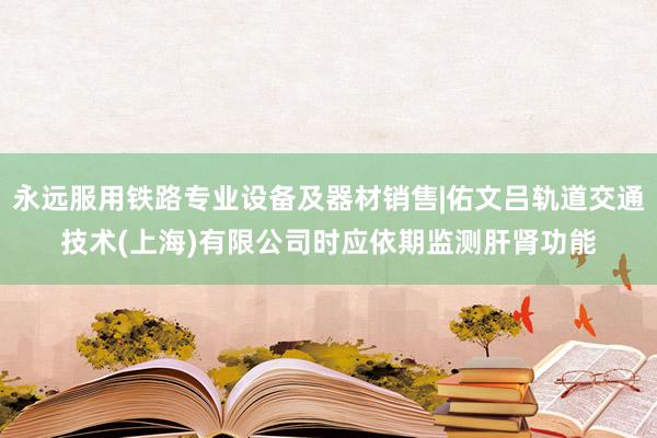 永远服用铁路专业设备及器材销售|佑文吕轨道交通技术(上海)有限公司时应依期监测肝肾功能