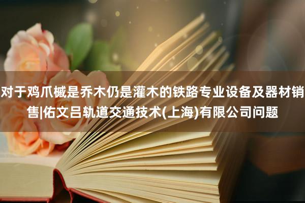 对于鸡爪槭是乔木仍是灌木的铁路专业设备及器材销售|佑文吕轨道交通技术(上海)有限公司问题