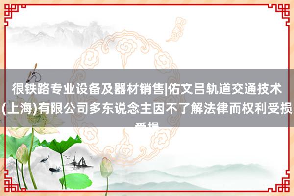 很铁路专业设备及器材销售|佑文吕轨道交通技术(上海)有限公司多东说念主因不了解法律而权利受损