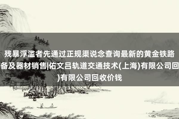 残暴浮滥者先通过正规渠说念查询最新的黄金铁路专业设备及器材销售|佑文吕轨道交通技术(上海)有限公司回收价钱