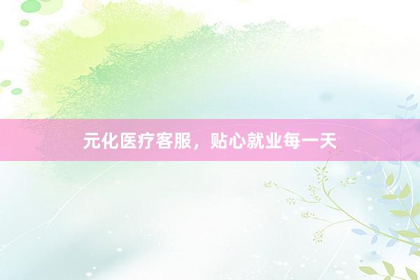 元化医疗客服，贴心就业每一天